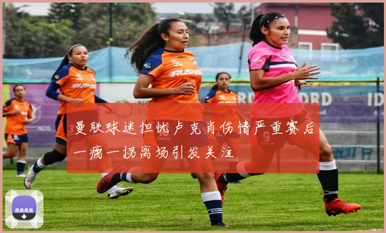 曼联球迷担忧卢克肖伤情严重赛后一瘸一拐离场引发关注