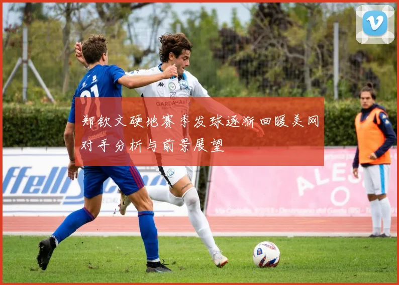 郑钦文硬地赛季发球逐渐回暖美网对手分析与前景展望
