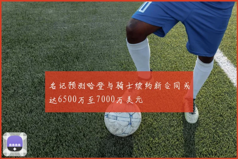 名记预测哈登与骑士续约新合同或达6500万至7000万美元