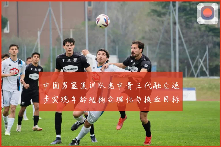 中国男篮集训队老中青三代融合逐步实现年龄结构合理化与换血目标