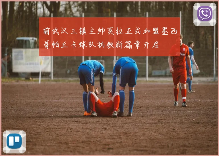 前武汉三镇主帅莫拉正式加盟墨西哥帕丘卡球队执教新篇章开启