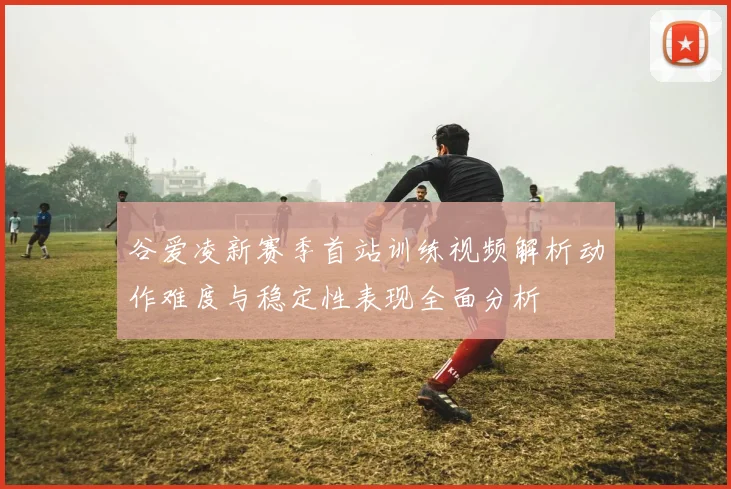 谷爱凌新赛季首站训练视频解析动作难度与稳定性表现全面分析