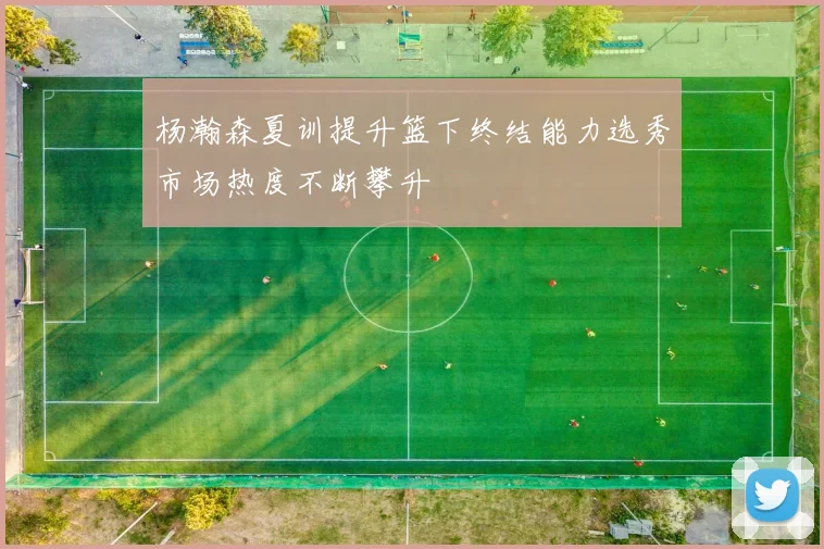 杨瀚森夏训提升篮下终结能力选秀市场热度不断攀升