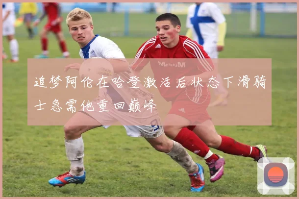 追梦阿伦在哈登激活后状态下滑骑士急需他重回巅峰