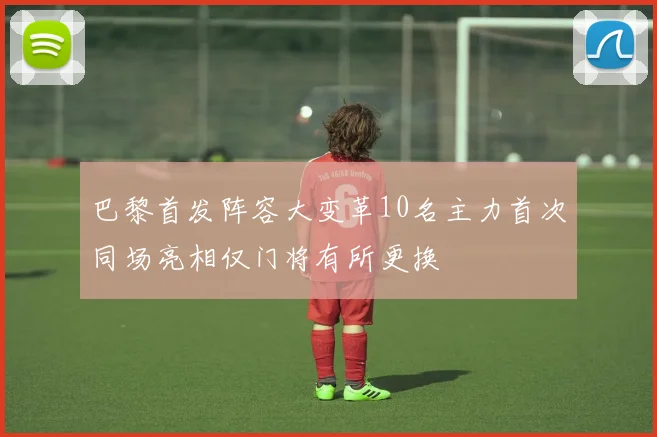 巴黎首发阵容大变革10名主力首次同场亮相仅门将有所更换