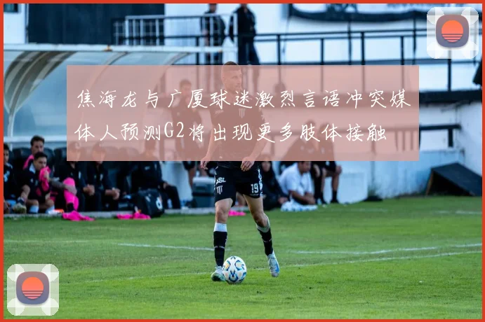 焦海龙与广厦球迷激烈言语冲突媒体人预测G2将出现更多肢体接触