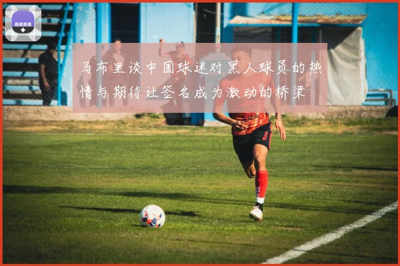 马布里谈中国球迷对黑人球员的热情与期待让签名成为激动的桥梁