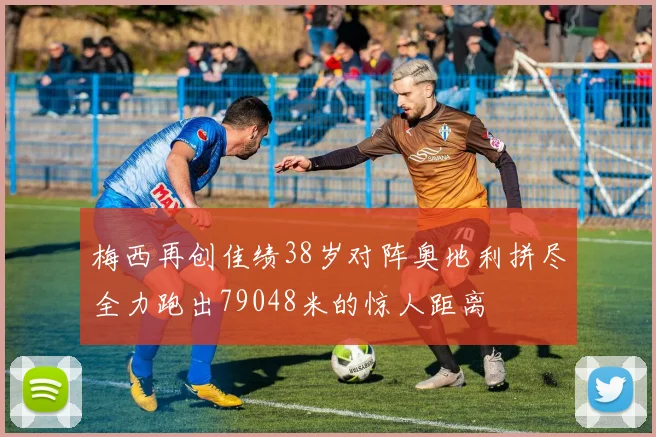 梅西再创佳绩38岁对阵奥地利拼尽全力跑出79048米的惊人距离