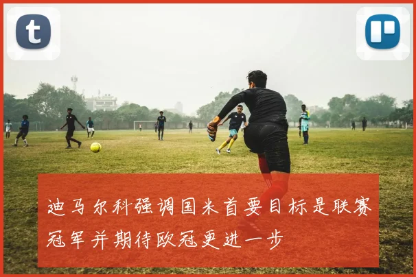 迪马尔科强调国米首要目标是联赛冠军并期待欧冠更进一步
