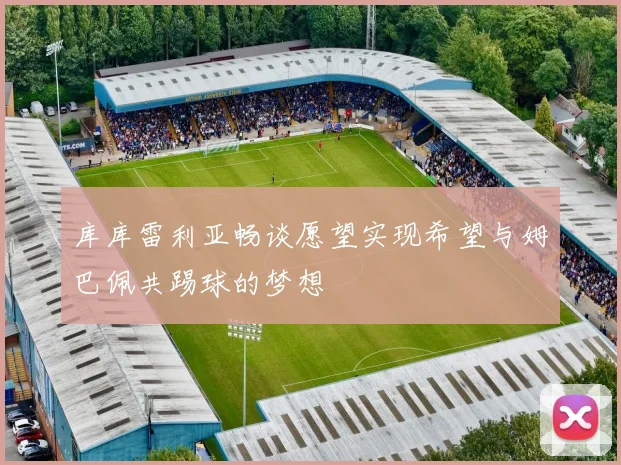 库库雷利亚畅谈愿望实现希望与姆巴佩共踢球的梦想