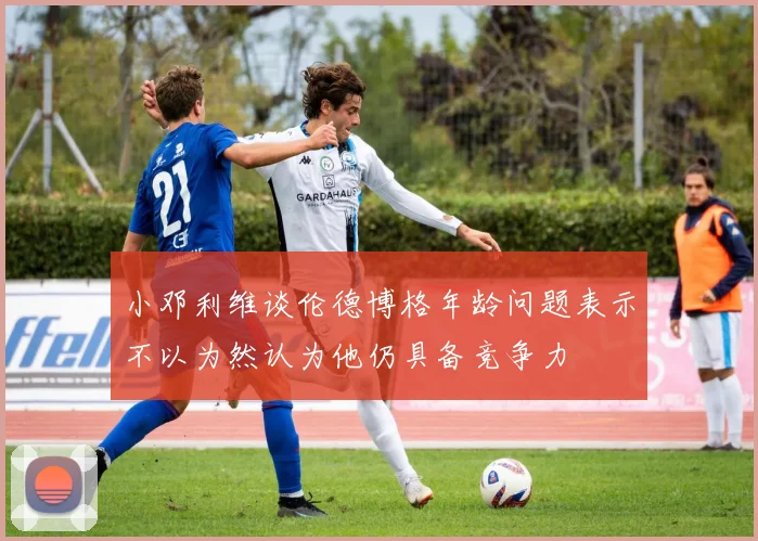 小邓利维谈伦德博格年龄问题表示不以为然认为他仍具备竞争力