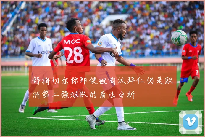 舒梅切尔称即使被淘汰拜仁仍是欧洲第二强球队的看法分析