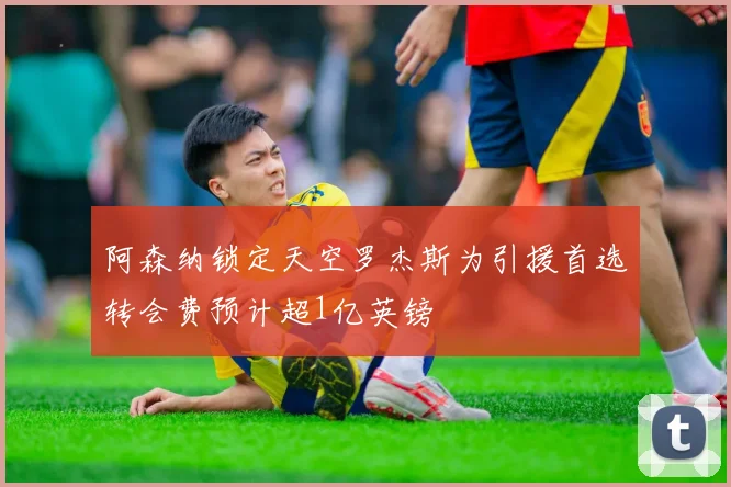 阿森纳锁定天空罗杰斯为引援首选转会费预计超1亿英镑