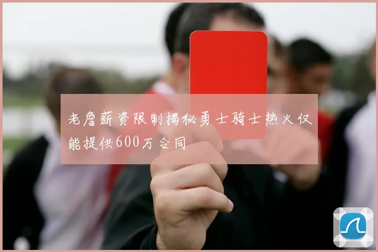 老詹薪资限制揭秘勇士骑士热火仅能提供600万合同