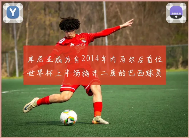 库尼亚成为自2014年内马尔后首位世界杯上半场梅开二度的巴西球员