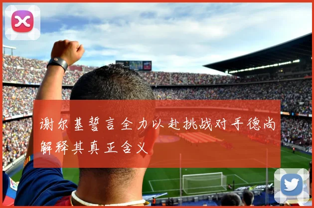谢尔基誓言全力以赴挑战对手德尚解释其真正含义