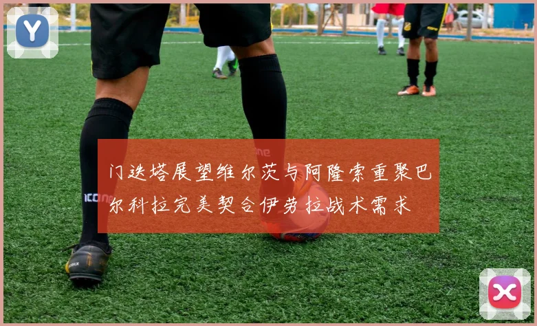门迭塔展望维尔茨与阿隆索重聚巴尔科拉完美契合伊劳拉战术需求