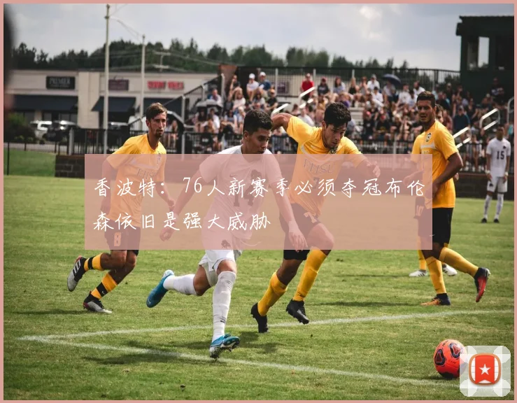 香波特：76人新赛季必须夺冠布伦森依旧是强大威胁