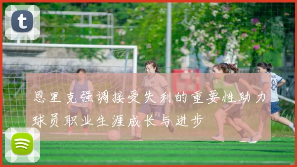 恩里克强调接受失利的重要性助力球员职业生涯成长与进步