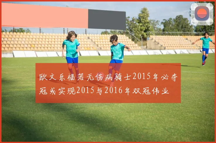 欧文乐福若无伤病骑士2015年必夺冠或实现2015与2016年双冠伟业