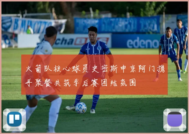 火箭队核心球员史密斯申京阿门携手聚餐共筑季后赛团结氛围