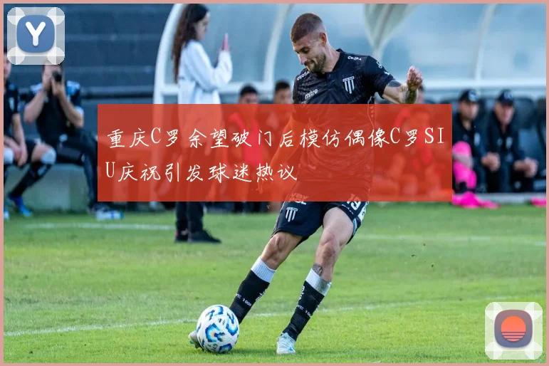 重庆C罗余望破门后模仿偶像C罗SIU庆祝引发球迷热议