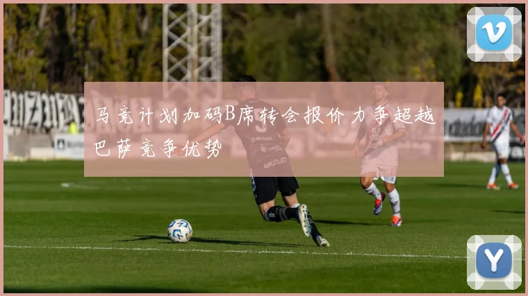 马竞计划加码B席转会报价力争超越巴萨竞争优势