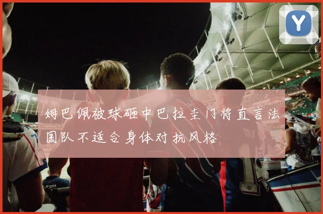 姆巴佩被球砸中巴拉圭门将直言法国队不适合身体对抗风格