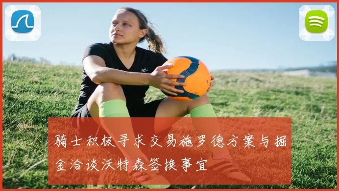 骑士积极寻求交易施罗德方案与掘金洽谈沃特森签换事宜