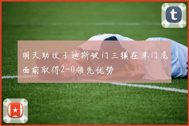 明天助攻卡迪斯破门三镇在津门虎面前取得2-0领先优势