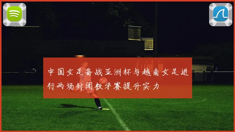 中国女足备战亚洲杯与越南女足进行两场封闭教学赛提升实力