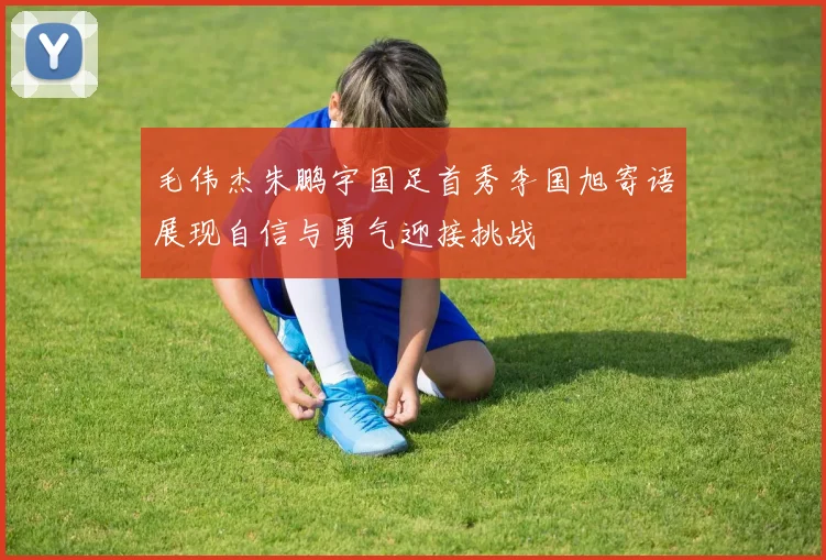 毛伟杰朱鹏宇国足首秀李国旭寄语展现自信与勇气迎接挑战