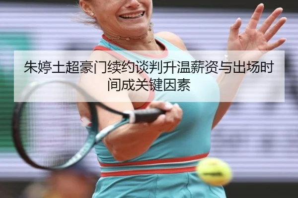 朱婷土超豪门续约谈判升温薪资与出场时间成关键因素